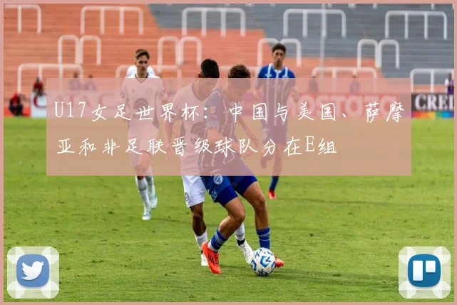 U17女足世界杯：中国与美国、萨摩亚和非足联晋级球队分在E组