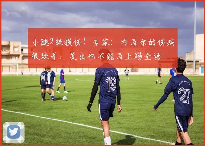 小腿2级损伤！专家：内马尔的伤病很棘手，复出也不能马上踢全场