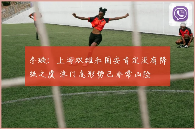 李璇：上海双雄和国安肯定没有降级之虞 津门虎形势已非常凶险