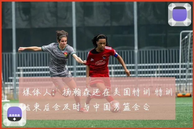 媒体人：杨瀚森还在美国特训 特训结束后会及时与中国男篮会合