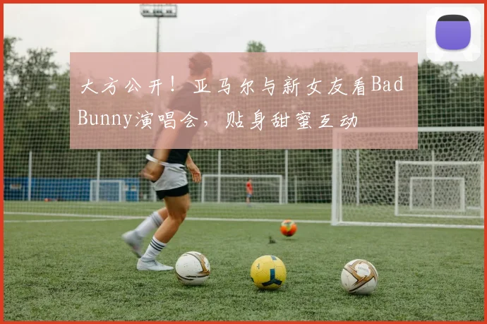 大方公开！亚马尔与新女友看Bad Bunny演唱会，贴身甜蜜互动