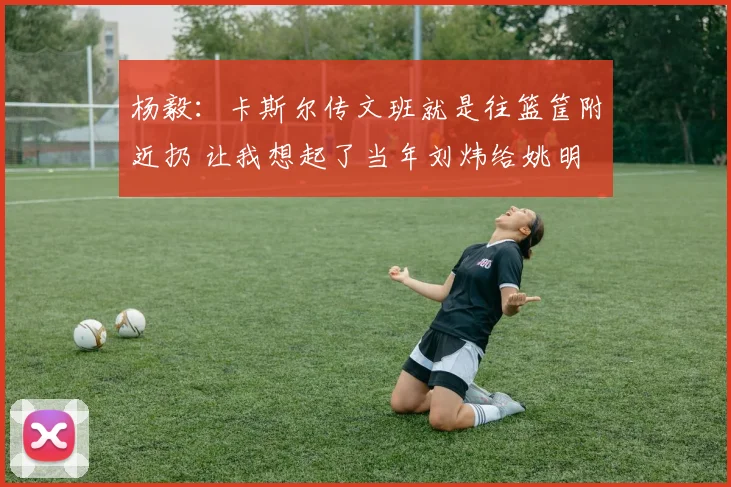 杨毅：卡斯尔传文班就是往篮筐附近扔 让我想起了当年刘炜给姚明