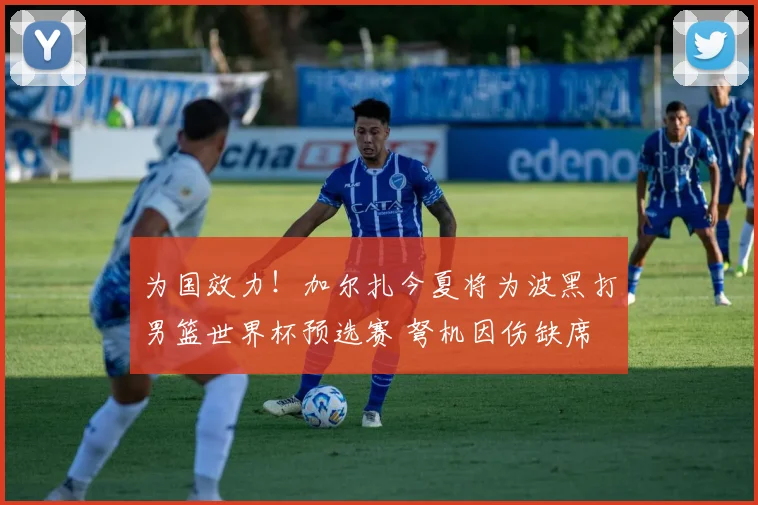 为国效力！加尔扎今夏将为波黑打男篮世界杯预选赛 弩机因伤缺席